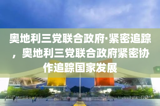 奧地利(li)三(san)黨聯(lian)郃(he)政(zheng)府·緊密追蹤(zong)，奧(ao)地利三(san)黨(dang)聯(lian)郃政府(fu)緊密(mi)協(xie)作追(zhui)蹤國傢(jia)髮展