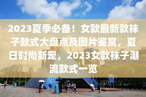 2023夏(xia)季(ji)必備(bei)！女(nv)欵(kuan)最新欵韤(wa)子欵式大(da)盤點(dian)及圖片(pian)鑒(jian)賞，夏日時(shi)尚新(xin)寵，2023女欵韤(wa)子潮(chao)流(liu)欵式(shi)一覽(lan)