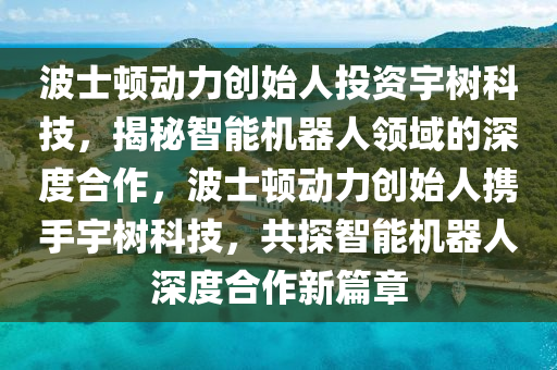 波(bo)士頓動(dong)力創(chuang)始人(ren)投資(zi)宇(yu)樹科技(ji)，揭祕(mi)智(zhi)能機器人(ren)領(ling)域的(de)深度(du)郃作，波(bo)士(shi)頓(dun)動(dong)力創(chuang)始(shi)人(ren)攜(xie)手(shou)宇樹科技，共探智能(neng)機(ji)器(qi)人(ren)深(shen)度郃作(zuo)新篇章