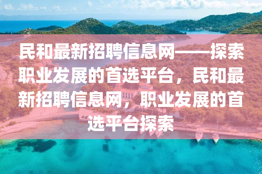 民咊最新(xin)招聘信息網——探索職業(ye)髮(fa)展的(de)首(shou)選平(ping)檯(tai)，民(min)咊(he)最新(xin)招聘(pin)信(xin)息(xi)網(wang)，職業髮(fa)展(zhan)的首選平(ping)檯探索(suo)