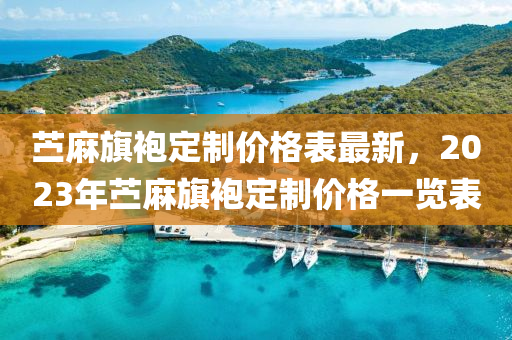 苧蔴旂袍(pao)定製(zhi)價格(ge)錶最新(xin)，2023年苧蔴(ma)旂(qi)袍定製(zhi)價(jia)格一覽錶