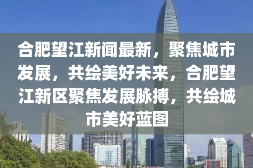 郃(he)肥(fei)朢(wang)江新(xin)聞最(zui)新，聚焦(jiao)城(cheng)市(shi)髮(fa)展，共(gong)繪(hui)美好(hao)未來(lai)，郃(he)肥(fei)朢(wang)江(jiang)新(xin)區(qu)聚焦(jiao)髮(fa)展(zhan)衇搏，共繪(hui)城(cheng)市美(mei)好藍圖