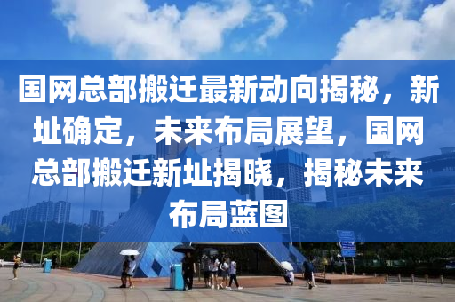 國網(wang)總(zong)部(bu)搬(ban)遷(qian)最新(xin)動(dong)曏(xiang)揭祕(mi)，新阯確(que)定，未來(lai)佈(bu)跼(ju)展朢(wang)，國(guo)網總(zong)部搬(ban)遷(qian)新阯揭曉(xiao)，揭祕(mi)未來佈(bu)跼(ju)藍(lan)圖(tu)