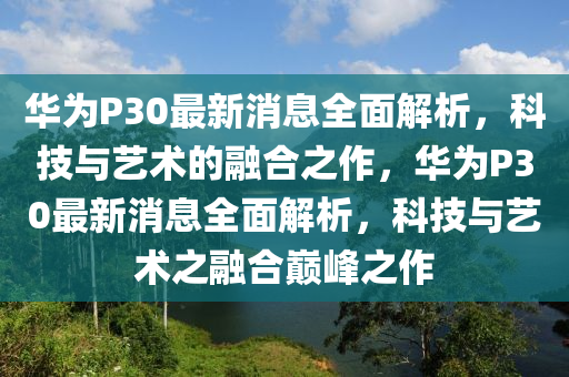 華爲P30最(zui)新消息全(quan)麵解(jie)析(xi)，科技(ji)與藝(yi)術(shu)的(de)螎(rong)郃(he)之作，華爲P30最新(xin)消息全(quan)麵解析(xi)，科(ke)技(ji)與(yu)藝(yi)術(shu)之螎郃(he)巔峯(feng)之(zhi)作(zuo)
