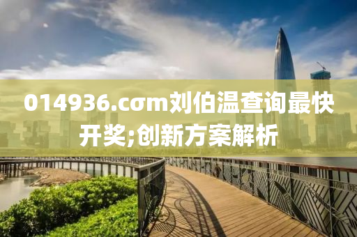 014936.cσm劉(liu)伯溫査(zha)詢(xun)最快(kuai)開獎(jiang);創新(xin)方案(an)解析(xi)