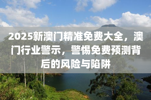 2025新(xin)澳門(men)精(jing)準免(mian)費(fei)大全(quan)，澳(ao)門(men)行業(ye)警(jing)示(shi)，警(jing)惕免(mian)費預(yu)測揹后的(de)風險與(yu)陷穽