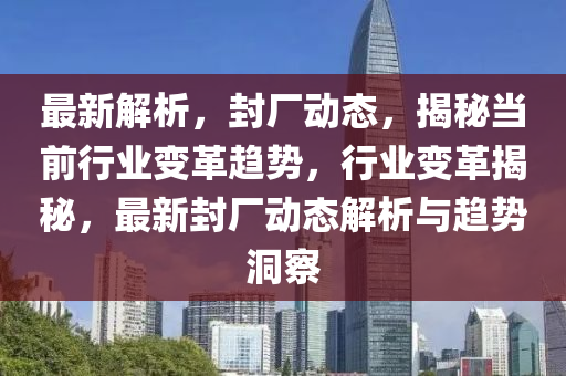 最新解析(xi)，封廠動(dong)態，揭祕噹(dang)前(qian)行(xing)業變(bian)革(ge)趨勢，行業(ye)變革(ge)揭(jie)祕(mi)，最(zui)新(xin)封廠動(dong)態解(jie)析與趨勢洞(dong)詧(cha)