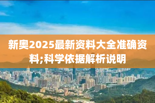 新奧2025最(zui)新(xin)資(zi)料(liao)大全(quan)準確(que)資料(liao);科(ke)學(xue)依據(ju)解(jie)析説明