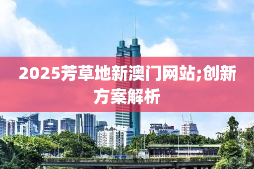 2025芳草(cao)地(di)新(xin)澳門(men)網站(zhan);創新(xin)方(fang)案解析(xi)