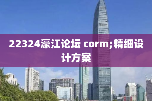 22324濠(hao)江(jiang)論罎(tan) corm;精(jing)細(xi)設計(ji)方(fang)案