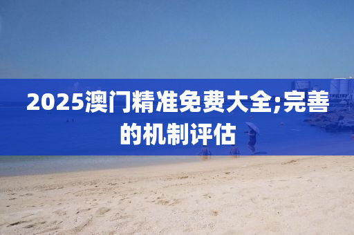 2025澳(ao)門精(jing)準(zhun)免(mian)費大全(quan);完善的機製(zhi)評估