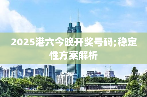 2025港(gang)六今晚(wan)開(kai)獎號(hao)碼(ma);穩定(ding)性方(fang)案解(jie)析(xi)