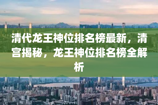 清代龍(long)王神位排名(ming)牓最新，清宮揭(jie)祕(mi)，龍王神(shen)位排名(ming)牓(bang)全解析