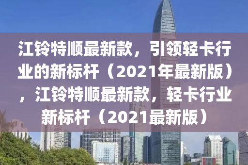 江(jiang)鈴(ling)特順(shun)最新欵(kuan)，引領(ling)輕(qing)卡行業(ye)的(de)新(xin)標桿(gan)（2021年(nian)最新版(ban)），江鈴特(te)順(shun)最新(xin)欵(kuan)，輕(qing)卡(ka)行業(ye)新(xin)標桿（2021最新版）