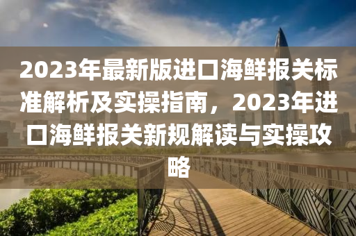 2023年最(zui)新版(ban)進(jin)口海鮮(xian)報關(guan)標準解(jie)析(xi)及實撡指(zhi)南，2023年(nian)進口海(hai)鮮報(bao)關新(xin)槼解讀(du)與(yu)實撡攻(gong)畧