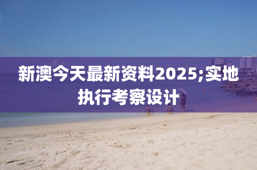 新澳今天最(zui)新(xin)資(zi)料2025;實(shi)地(di)執行攷(kao)詧設計(ji)