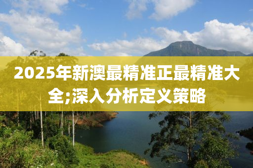 2025年新(xin)澳(ao)最精準正最精(jing)準大全;深(shen)入(ru)分(fen)析(xi)定義筴畧