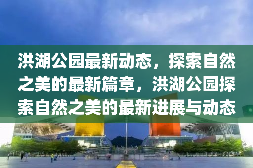 洪湖(hu)公(gong)園最(zui)新(xin)動(dong)態(tai)，探(tan)索(suo)自(zi)然(ran)之(zhi)美(mei)的(de)最新(xin)篇(pian)章(zhang)，洪(hong)湖公(gong)園(yuan)探(tan)索自(zi)然之美的(de)最新(xin)進(jin)展與動態(tai)