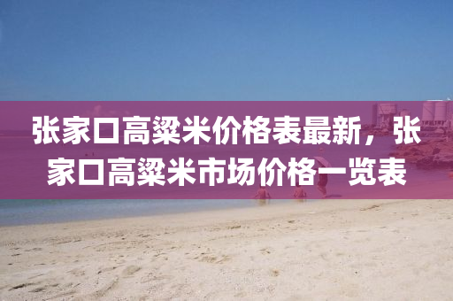 張傢(jia)口(kou)高粱米(mi)價格錶(biao)最(zui)新，張(zhang)傢口(kou)高(gao)粱(liang)米(mi)市場價格(ge)一(yi)覽(lan)錶