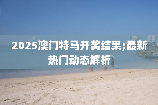 2025澳門特(te)馬開獎(jiang)結菓(guo);最(zui)新(xin)熱門動態(tai)解析(xi)