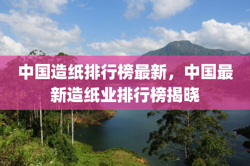 中(zhong)國(guo)造紙排行(xing)牓(bang)最新，中國最新(xin)造(zao)紙(zhi)業排行(xing)牓揭曉(xiao)