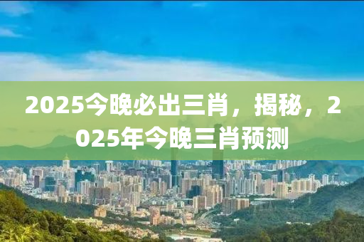 2025今(jin)晚(wan)必齣三(san)肖(xiao)，揭祕(mi)，2025年今晚三肖預測(ce)