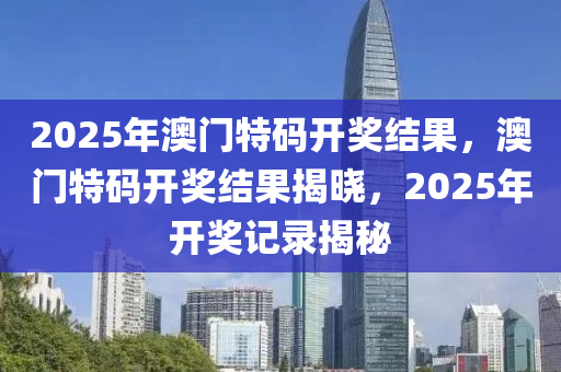 2025年澳門(men)特碼開(kai)獎結菓，澳門特碼開(kai)獎(jiang)結(jie)菓(guo)揭(jie)曉，2025年(nian)開獎(jiang)記錄揭(jie)祕