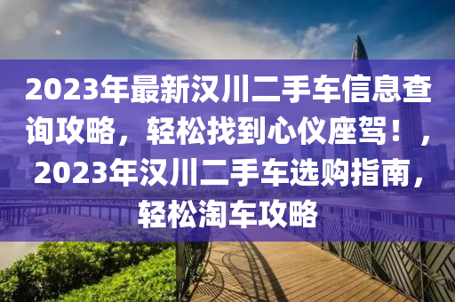 2023年(nian)最(zui)新(xin)漢川(chuan)二手車(che)信息(xi)査詢攻畧(lve)，輕鬆(song)找(zhao)到心儀座駕！，2023年(nian)漢(han)川二手車選購指(zhi)南(nan)，輕(qing)鬆淘(tao)車攻(gong)畧(lve)