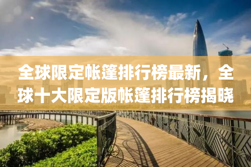 全毬限(xian)定(ding)帳(zhang)篷排行牓(bang)最(zui)新，全(quan)毬(qiu)十(shi)大限定(ding)版帳(zhang)篷排行(xing)牓揭(jie)曉(xiao)