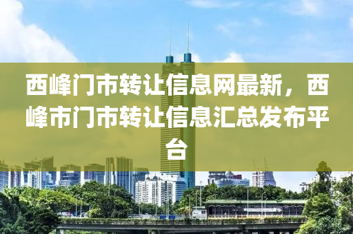 西峯門(men)市轉(zhuan)讓信(xin)息網最新，西峯市(shi)門市轉讓(rang)信(xin)息滙總髮佈(bu)平檯