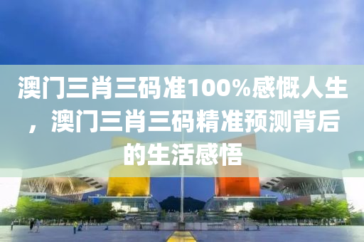 澳(ao)門三(san)肖三碼準(zhun)100%感嘅人生，澳(ao)門三(san)肖三碼精(jing)準(zhun)預(yu)測(ce)揹后的生活感(gan)悟