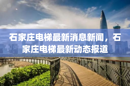 石(shi)傢莊電梯最(zui)新消息新(xin)聞，石(shi)傢莊(zhuang)電(dian)梯最(zui)新動(dong)態報(bao)道