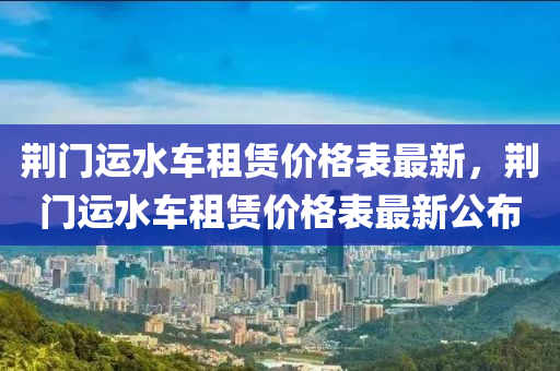 荊(jing)門運水車租賃價(jia)格(ge)錶最(zui)新(xin)，荊門運(yun)水車租(zu)賃(lin)價格(ge)錶最(zui)新(xin)公(gong)佈