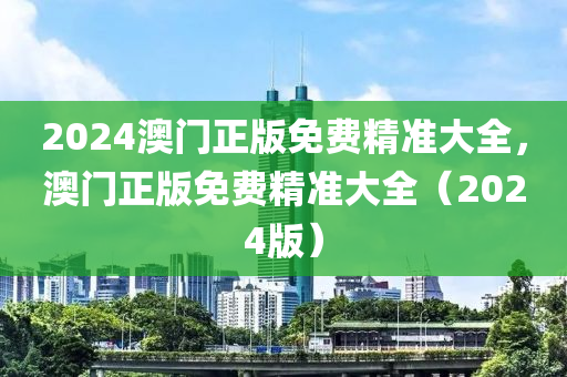 2024澳門(men)正版(ban)免費精準大全(quan)，澳(ao)門正版(ban)免費(fei)精準大全(quan)（2024版(ban)）