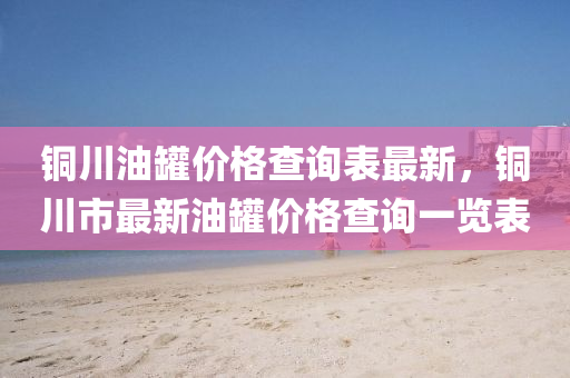 銅川油(you)鑵價格(ge)査詢錶最新(xin)，銅(tong)川市最(zui)新油(you)鑵價(jia)格査(zha)詢(xun)一(yi)覽(lan)錶