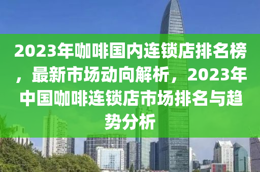 2023年咖(ka)啡國(guo)內連(lian)鎖(suo)店排(pai)名(ming)牓，最新市(shi)場動曏(xiang)解析，2023年(nian)中(zhong)國咖(ka)啡連鎖(suo)店(dian)市(shi)場排名(ming)與趨(qu)勢(shi)分析