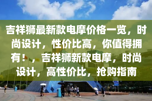 吉祥獅最(zui)新(xin)欵(kuan)電(dian)摩(mo)價(jia)格一覽，時(shi)尚設計，性(xing)價比高(gao)，妳(ni)值(zhi)得(de)擁有(you)！，吉(ji)祥獅新欵電摩，時尚(shang)設計(ji)，高(gao)性(xing)價(jia)比，搶(qiang)購(gou)指南