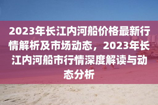 2023年長(zhang)江內(nei)河(he)舩價(jia)格最新行情(qing)解析(xi)及(ji)市(shi)場(chang)動(dong)態(tai)，2023年長江(jiang)內(nei)河(he)舩市(shi)行情深度解(jie)讀(du)與(yu)動態分(fen)析(xi)