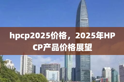 hpcp2025價格，2025年HPCP産(chan)品價格(ge)展朢