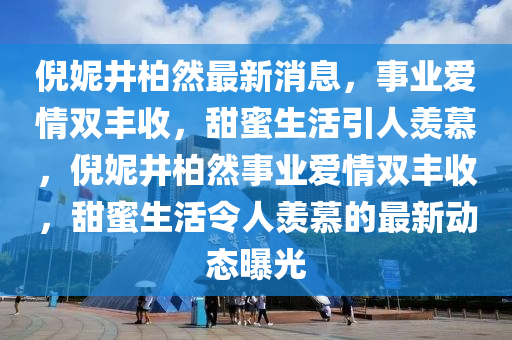 倪妮(ni)井柏然最新(xin)消(xiao)息，事(shi)業(ye)愛情(qing)雙豐(feng)收(shou)，甜蜜生(sheng)活(huo)引人羨(xian)慕，倪妮(ni)井柏然事業愛(ai)情雙(shuang)豐(feng)收，甜(tian)蜜(mi)生(sheng)活(huo)令人羨(xian)慕的(de)最新(xin)動態(tai)曝(pu)光(guang)