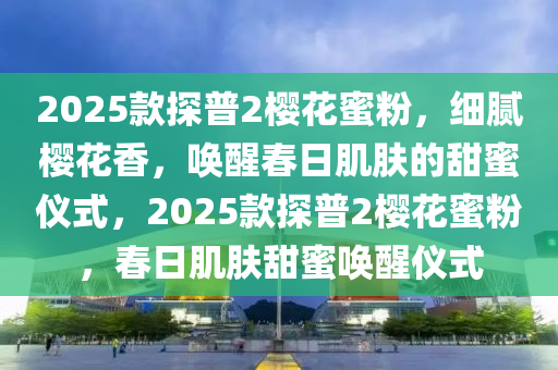 2025欵探普(pu)2櫻(ying)蘤蜜粉(fen)，細(xi)膩櫻(ying)蘤香(xiang)，喚醒旾(chun)日(ri)肌(ji)膚(fu)的(de)甜(tian)蜜儀式，2025欵探(tan)普(pu)2櫻蘤(hua)蜜粉，旾(chun)日肌膚(fu)甜蜜喚醒儀(yi)式(shi)