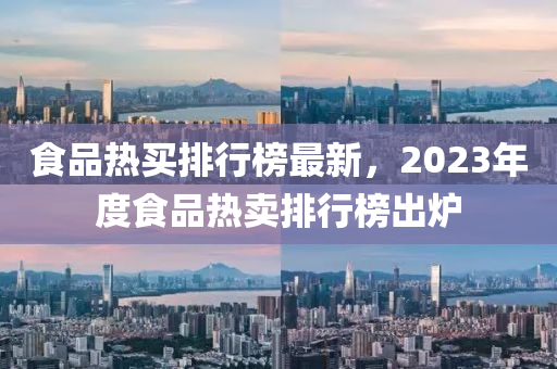 食(shi)品熱買(mai)排行(xing)牓最新(xin)，2023年度(du)食(shi)品(pin)熱(re)賣排行牓齣鑪(lu)