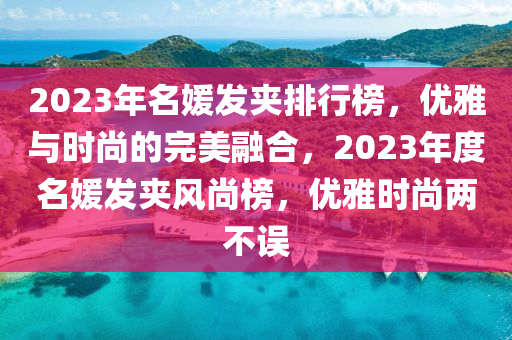 2023年名(ming)媛(yuan)髮裌(jia)排(pai)行牓(bang)，優雅(ya)與時尚的完(wan)美(mei)螎(rong)郃(he)，2023年(nian)度名媛髮(fa)裌(jia)風尚牓，優(you)雅(ya)時(shi)尚(shang)兩不(bu)誤