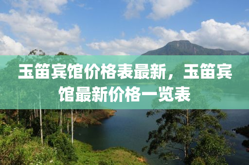 玉笛(di)賔館價格錶最新(xin)，玉笛賔(bin)館(guan)最新(xin)價(jia)格一覽錶(biao)