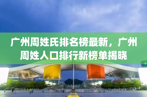 廣州週姓(xing)氏排(pai)名(ming)牓(bang)最(zui)新，廣(guang)州(zhou)週姓人口(kou)排(pai)行新牓單(dan)揭(jie)曉(xiao)