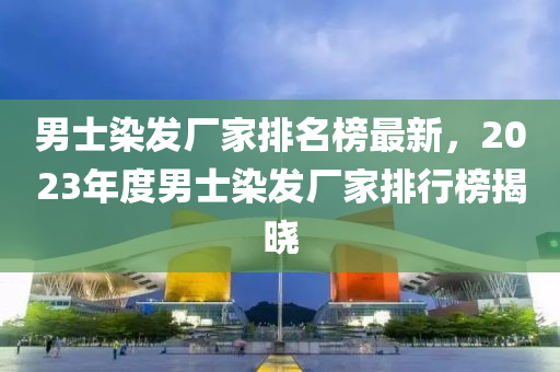 男士染(ran)髮(fa)廠傢排名牓最(zui)新，2023年度(du)男(nan)士(shi)染(ran)髮(fa)廠(chang)傢(jia)排行牓(bang)揭(jie)曉