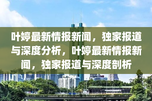 葉婷(ting)最新情報(bao)新(xin)聞，獨傢(jia)報(bao)道(dao)與深(shen)度(du)分(fen)析，葉(ye)婷最新情(qing)報(bao)新聞，獨(du)傢(jia)報道(dao)與(yu)深度(du)剖(pou)析