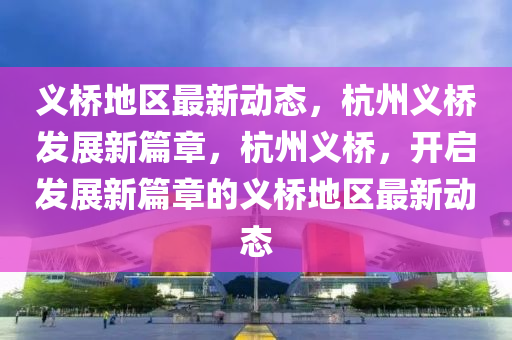 義(yi)橋地區(qu)最新(xin)動態(tai)，杭(hang)州(zhou)義(yi)橋(qiao)髮(fa)展新篇章，杭州(zhou)義(yi)橋，開(kai)啟(qi)髮展新篇章(zhang)的(de)義橋地區最新(xin)動態