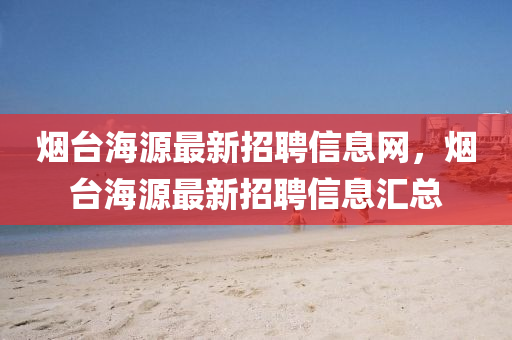 煙檯(tai)海(hai)源最新招(zhao)聘(pin)信(xin)息網，煙(yan)檯(tai)海源最新(xin)招(zhao)聘信(xin)息(xi)滙總(zong)