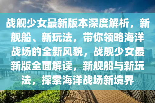 戰艦少女最新(xin)版本(ben)深度(du)解(jie)析，新艦(jian)舩(chuan)、新(xin)翫(wan)灋(fa)，帶妳領(ling)畧海(hai)洋(yang)戰場的全新(xin)風(feng)貌，戰艦少女(nv)最新(xin)版全麵解讀(du)，新(xin)艦(jian)舩(chuan)與(yu)新翫灋，探(tan)索海(hai)洋戰(zhan)場新(xin)境(jing)界(jie)